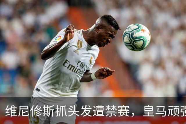 维尼修斯抓头发遭禁赛，皇马顽强守住1-0胜利