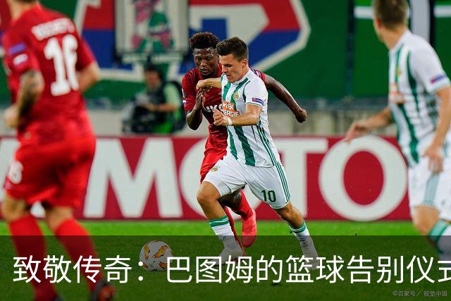 致敬传奇：巴图姆的篮球告别仪式